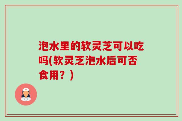 泡水里的软灵芝可以吃吗(软灵芝泡水后可否食用?) 泡水里的软灵芝可以吃吗(软灵芝泡水后可否食用?)