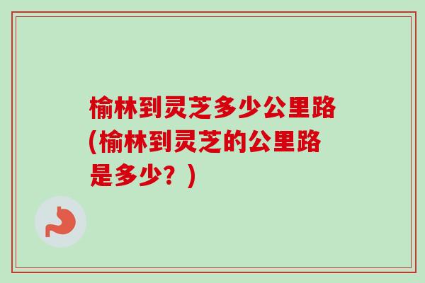 榆林到灵芝多少公里路(榆林到灵芝的公里路是多少?) 榆林到灵芝多少公里路(榆林到灵芝的公里路是多少?)