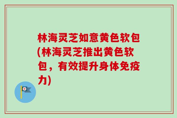 林海灵芝如意黄色软包(林海灵芝推出黄色软包,有效提升身体免疫力) 林海灵芝如意黄色软包(林海灵芝推出黄色软包,有效提升身体免疫力)