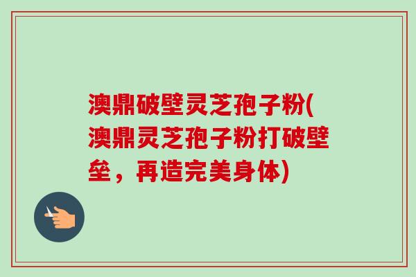 澳鼎破壁灵芝孢子粉(澳鼎灵芝孢子粉打破壁垒，再造完美身体)