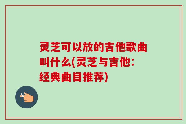 灵芝可以放的吉他歌曲叫什么(灵芝与吉他:经典曲目推荐) 灵芝可以放的吉他歌曲叫什么(灵芝与吉他:经典曲目推荐)