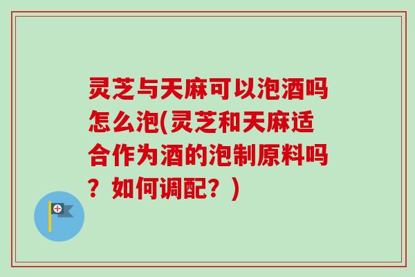 灵芝与天麻可以泡酒吗怎么泡(灵芝和天麻适合作为酒的泡制原料吗？如何调配？)