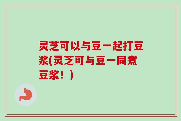 灵芝可以与豆一起打豆浆(灵芝可与豆一同煮豆浆!) 灵芝可以与豆一起打豆浆(灵芝可与豆一同煮豆浆!)