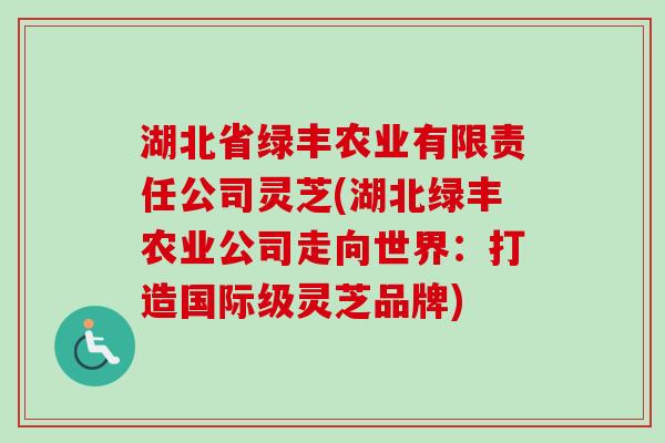 湖北省绿丰农业有限责任公司灵芝(湖北绿丰农业公司走向世界:打造国际级灵芝品牌) 湖北省绿丰农业有限责任公司灵芝(湖北绿丰农业公司走向世界:打造国际级灵芝品牌)