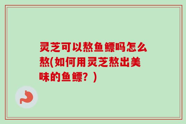 灵芝可以熬鱼鳔吗怎么熬(如何用灵芝熬出美味的鱼鳔?) 灵芝可以熬鱼鳔吗怎么熬(如何用灵芝熬出美味的鱼鳔?)