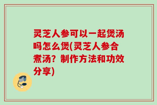 灵芝人参可以一起煲汤吗怎么煲(灵芝人参合煮汤?制作方法和功效分享) 灵芝人参可以一起煲汤吗怎么煲(灵芝人参合煮汤?制作方法和功效分享)
