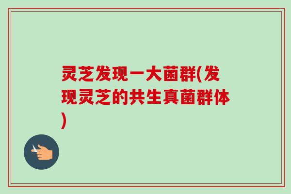 灵芝发现一大菌群(发现灵芝的共生真菌群体) 灵芝发现一大菌群(发现灵芝的共生真菌群体)