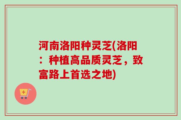 河南洛阳种灵芝(洛阳:种植高品质灵芝,致富路上首选之地) 河南洛阳种灵芝(洛阳:种植高品质灵芝,致富路上首选之地)
