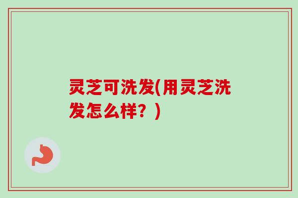 灵芝可洗发(用灵芝洗发怎么样？)