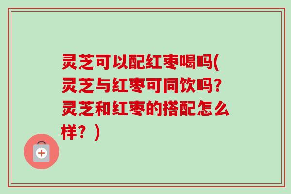 灵芝可以配红枣喝吗(灵芝与红枣可同饮吗?灵芝和红枣的搭配怎么样?) 灵芝可以配红枣喝吗(灵芝与红枣可同饮吗?灵芝和红枣的搭配怎么样?)