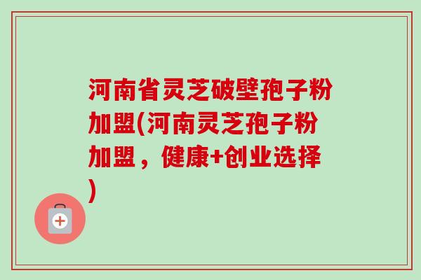 河南省灵芝破壁孢子粉加盟(河南灵芝孢子粉加盟，健康+创业选择)