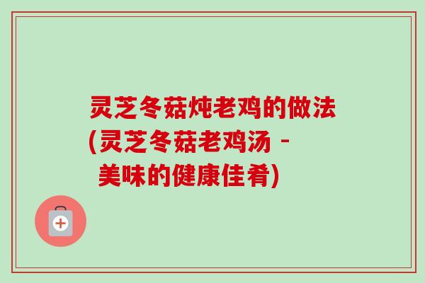 灵芝冬菇炖老鸡的做法(灵芝冬菇老鸡汤 - 美味的健康佳肴)