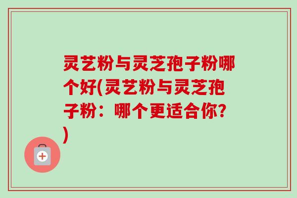 灵艺粉与灵芝孢子粉哪个好(灵艺粉与灵芝孢子粉:哪个更适合你?) 灵艺粉与灵芝孢子粉哪个好(灵艺粉与灵芝孢子粉:哪个更适合你?)