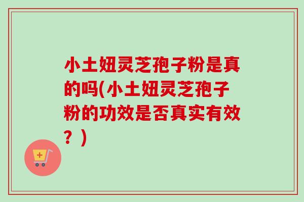 小土妞灵芝孢子粉是真的吗(小土妞灵芝孢子粉的功效是否真实有效？)