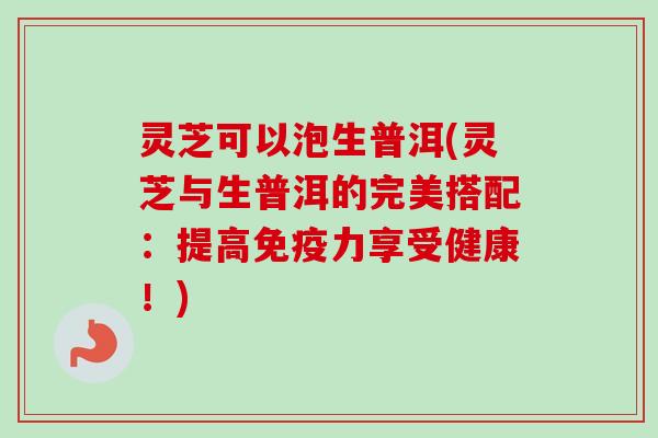 灵芝可以泡生普洱(灵芝与生普洱的完美搭配：提高免疫力享受健康！)