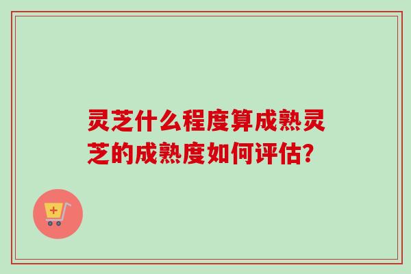 灵芝什么程度算成熟灵芝的成熟度如何评估? 灵芝什么程度算成熟灵芝的成熟度如何评估?