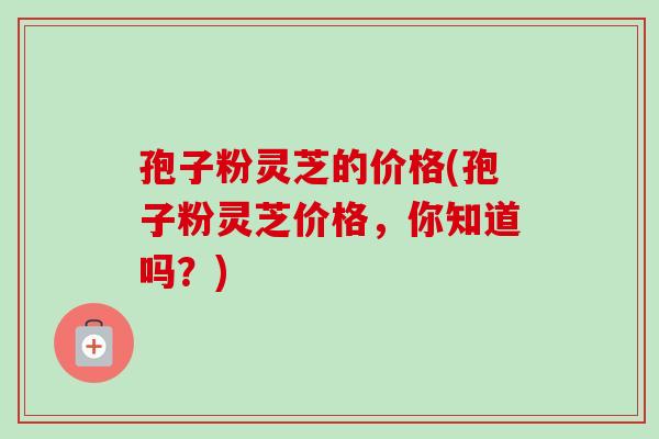 孢子粉灵芝的价格(孢子粉灵芝价格,你知道吗?) 孢子粉灵芝的价格(孢子粉灵芝价格,你知道吗?)