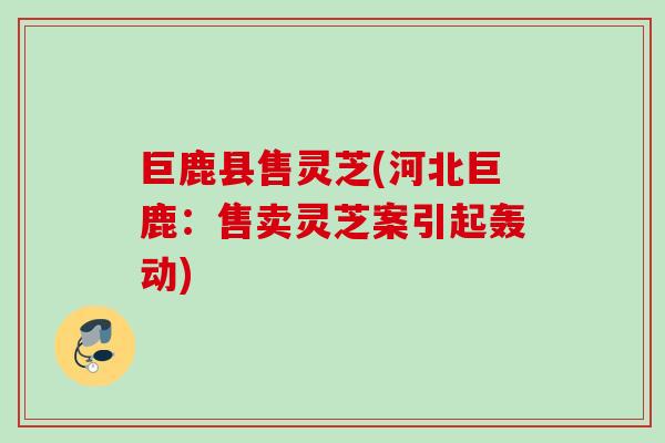 巨鹿县售灵芝(河北巨鹿:售卖灵芝案引起轰动) 巨鹿县售灵芝(河北巨鹿:售卖灵芝案引起轰动)