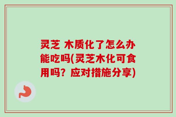 灵芝 木质化了怎么办能吃吗(灵芝木化可食用吗？应对措施分享)