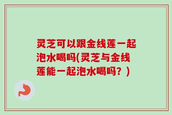 灵芝可以跟金线莲一起泡水喝吗(灵芝与金线莲能一起泡水喝吗?) 灵芝可以跟金线莲一起泡水喝吗(灵芝与金线莲能一起泡水喝吗?)
