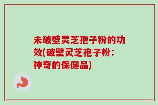 未破壁灵芝孢子粉的功效(破壁灵芝孢子粉：神奇的保健品)