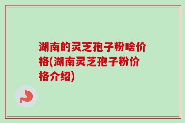 湖南的灵芝孢子粉啥价格(湖南灵芝孢子粉价格介绍) 湖南的灵芝孢子粉啥价格(湖南灵芝孢子粉价格介绍)