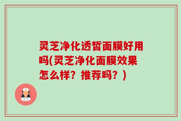灵芝净化透皙面膜好用吗(灵芝净化面膜效果怎么样?推荐吗?) 灵芝净化透皙面膜好用吗(灵芝净化面膜效果怎么样?推荐吗?)