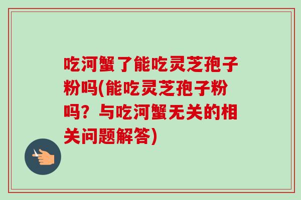 吃河蟹了能吃灵芝孢子粉吗(能吃灵芝孢子粉吗？与吃河蟹无关的相关问题解答)