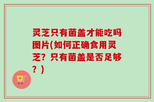 灵芝只有菌盖才能吃吗图片(如何正确食用灵芝？只有菌盖是否足够？)