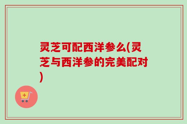 灵芝可配西洋参么(灵芝与西洋参的完美配对) 灵芝可配西洋参么(灵芝与西洋参的完美配对)
