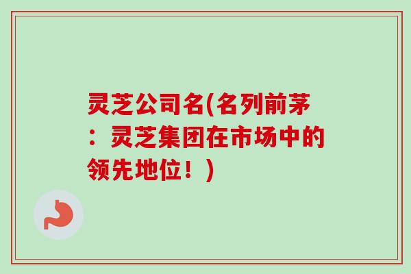灵芝公司名(名列前茅:灵芝集团在市场中的领先地位!) 灵芝公司名(名列前茅:灵芝集团在市场中的领先地位!)