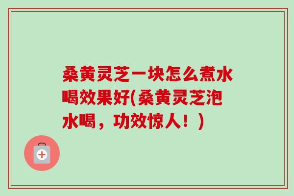 桑黄灵芝一块怎么煮水喝效果好(桑黄灵芝泡水喝，功效惊人！)