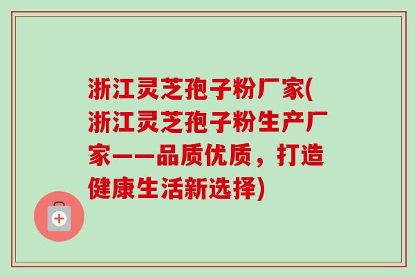 浙江灵芝孢子粉厂家(浙江灵芝孢子粉生产厂家——品质优质，打造健康生活新选择)