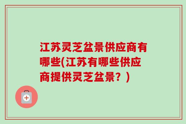 江苏灵芝盆景供应商有哪些(江苏有哪些供应商提供灵芝盆景？)