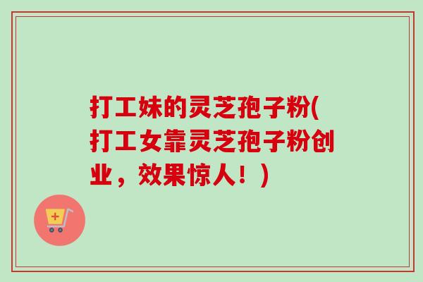 打工妹的灵芝孢子粉(打工女靠灵芝孢子粉创业,效果惊人!) 打工妹的灵芝孢子粉(打工女靠灵芝孢子粉创业,效果惊人!)