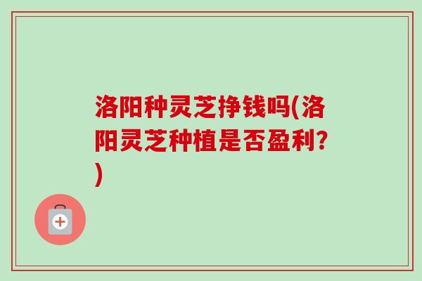 洛阳种灵芝挣钱吗(洛阳灵芝种植是否盈利？)