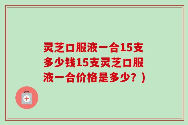 灵芝口服液一合15支多少钱15支灵芝口服液一合价格是多少?) 灵芝口服液一合15支多少钱15支灵芝口服液一合价格是多少?)