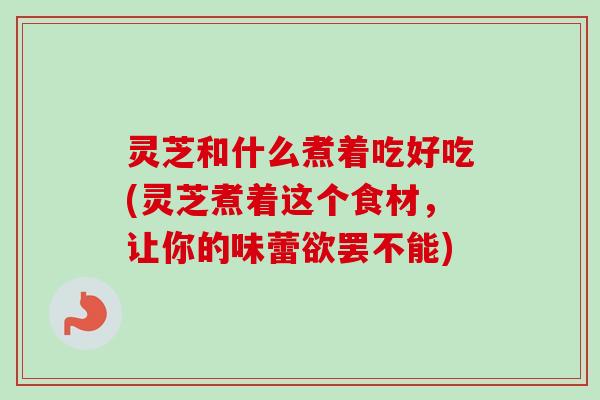 灵芝和什么煮着吃好吃(灵芝煮着这个食材，让你的味蕾欲罢不能)