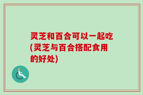 灵芝和百合可以一起吃(灵芝与百合搭配食用的好处)