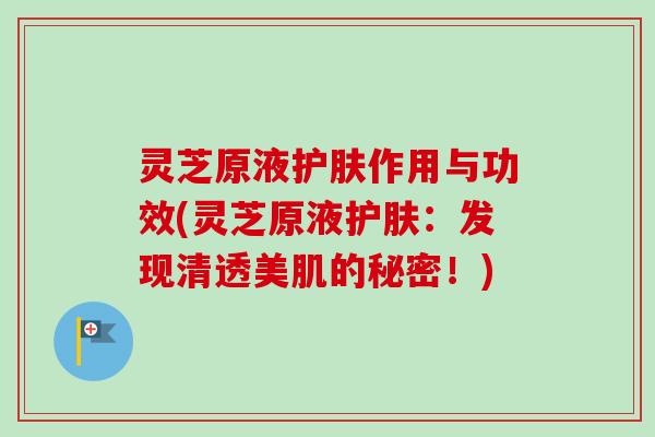 灵芝原液护肤作用与功效(灵芝原液护肤:发现清透美肌的秘密!) 灵芝原液护肤作用与功效(灵芝原液护肤:发现清透美肌的秘密!)