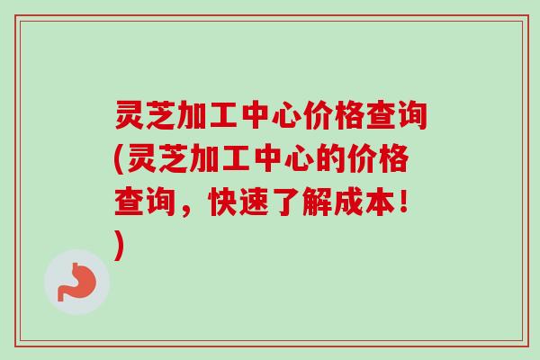灵芝加工中心价格查询(灵芝加工中心的价格查询，快速了解成本！)