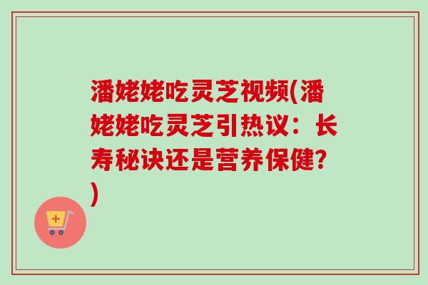 潘姥姥吃灵芝视频(潘姥姥吃灵芝引热议:长寿秘诀还是营养保健?) 潘姥姥吃灵芝视频(潘姥姥吃灵芝引热议:长寿秘诀还是营养保健?)