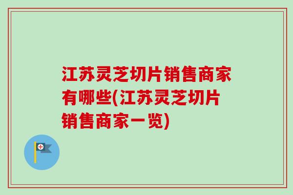 江苏灵芝切片销售商家有哪些(江苏灵芝切片销售商家一览)