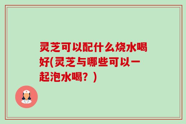 灵芝可以配什么烧水喝好(灵芝与哪些可以一起泡水喝?) 灵芝可以配什么烧水喝好(灵芝与哪些可以一起泡水喝?)