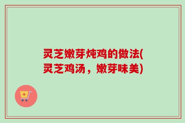 灵芝嫩芽炖鸡的做法(灵芝鸡汤,嫩芽味美) 灵芝嫩芽炖鸡的做法(灵芝鸡汤,嫩芽味美)