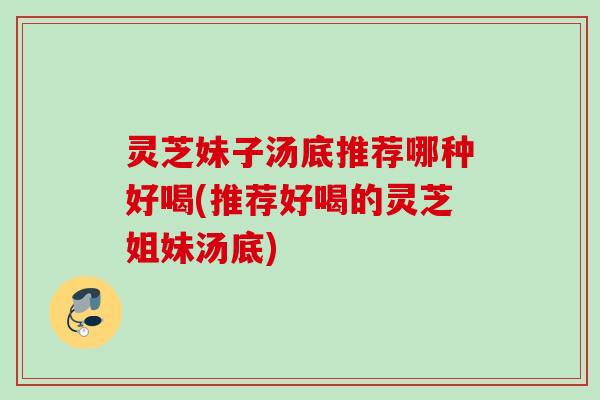 灵芝妹子汤底推荐哪种好喝(推荐好喝的灵芝姐妹汤底) 灵芝妹子汤底推荐哪种好喝(推荐好喝的灵芝姐妹汤底)