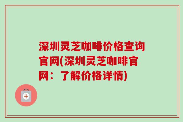深圳灵芝咖啡价格查询官网(深圳灵芝咖啡官网：了解价格详情)