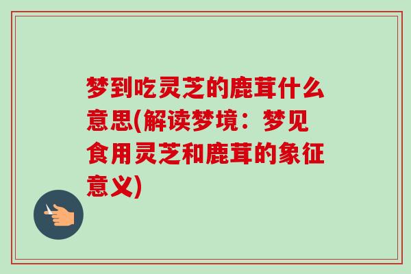 梦到吃灵芝的鹿茸什么意思(解读梦境:梦见食用灵芝和鹿茸的象征意义) 梦到吃灵芝的鹿茸什么意思(解读梦境:梦见食用灵芝和鹿茸的象征意义)