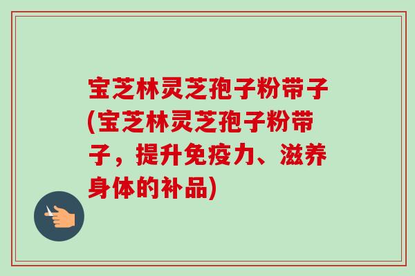 宝芝林灵芝孢子粉带子(宝芝林灵芝孢子粉带子，提升免疫力、滋养身体的补品)