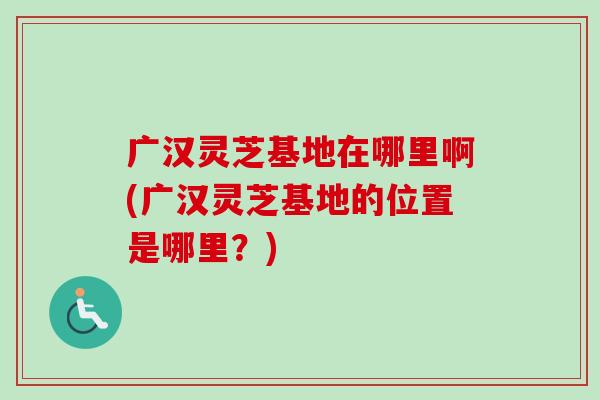 广汉灵芝基地在哪里啊(广汉灵芝基地的位置是哪里?) 广汉灵芝基地在哪里啊(广汉灵芝基地的位置是哪里?)